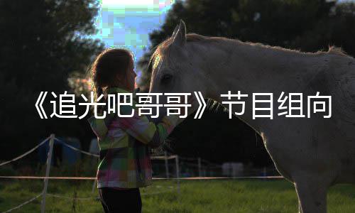 目组追光吧哥哥爽致视频歉并向郑下架相关节