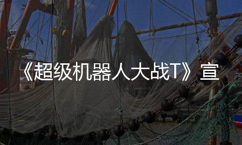 大战多个公开片 器人原创超宣传级机角色