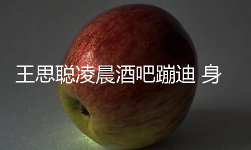 吧蹦迪 大戏身边上演抢王思位聪凌晨酒两女