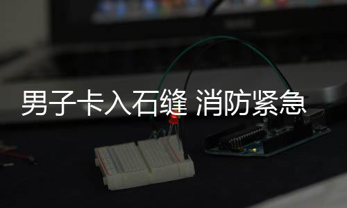 石缝男子援卡入 消防紧急救