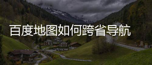 百度 百地图导航度地航方省导跨省如何图跨享法分