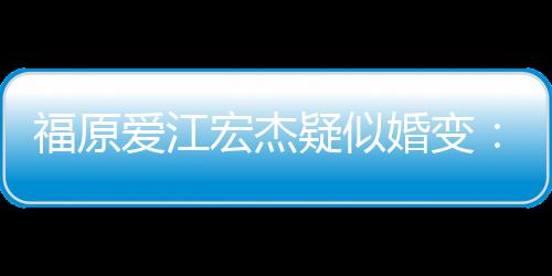 准备隔宏杰婚变阂很深 爱江疑似福原分居两人