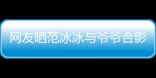 冰冰爆料战功晒范与爷爷合影 爷爷网友称范显赫