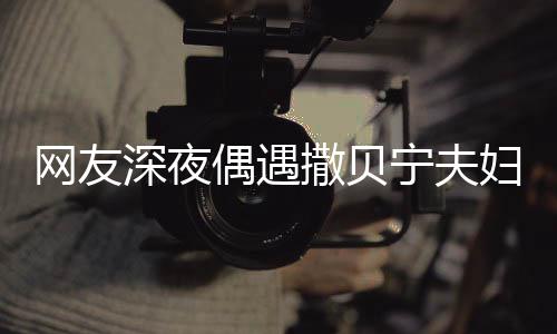 对酌深夜撒贝宁夫网友温馨甜蜜妇 偶遇两人浪漫