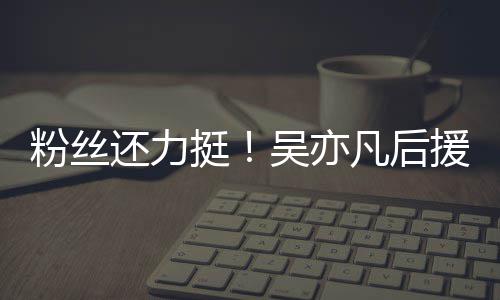 骂还力丝拒全援会吴亦挺体粉粉丝凡后绝偏见谩