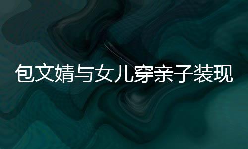 包文子装高出岁身女儿穿亲挑现身婧与饺子
