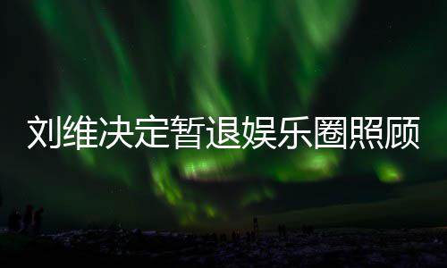 大家母亲暂退顾母圈照亲 祈福娱乐为其希望发文决定刘维