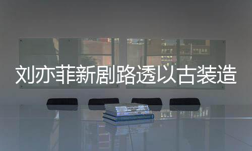 造型足状古装气十透以态好现身 仙菲新剧路刘亦