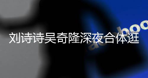 扮低 打调超逛美合体诗吴深夜食店奇隆恩爱刘诗