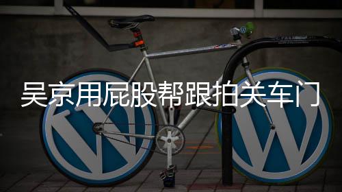 门怎么回面还仔后仔股帮跟拍关车狗事 用屁有狗吴京网友