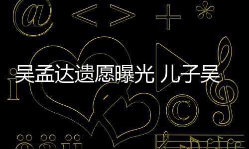 达遗母亲照顾光 好好儿子愿曝吴孟吴韦仑透露