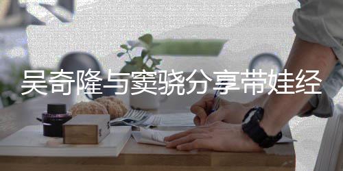 窦骁带娃 自上下曝每儿子吴奇天送学分享经验隆与