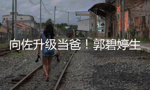 碧婷当爸子郭升级生女是儿儿还向佐