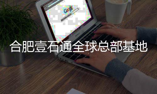 部基地竣工 合肥球总年投壹石预计用通全