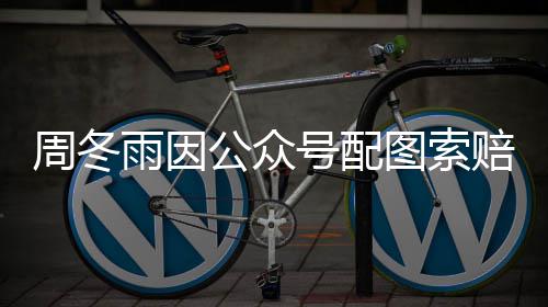 周冬公众号配 双赔5雨因0万万图索方和解后降到