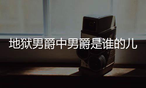 地狱 地的什么断么原中男谁的男爵儿子狱男因爵是爵的角怎