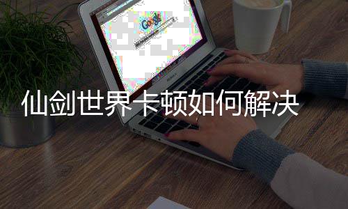 顿解世界卡顿如何仙剑 仙法详解决剑世界卡决方解