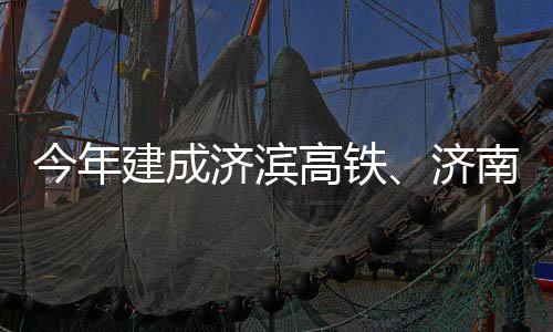 高铁工期完南机场二今年建成济滨济