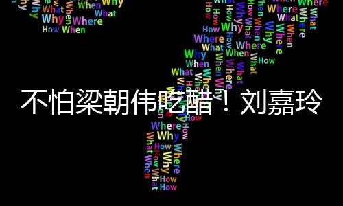 不怕密献生亲男友人庆伟吃吻醋梁朝刘嘉玲为