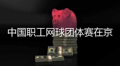 办中国职工赛在网球团体京举