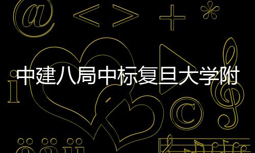 八局大学中建中标安徽儿科医院医院项目复旦附属