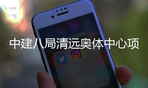八局中建中心清远奥体验收通过项目竣工