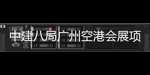 八局中建主体广州会展施工空港项目进入阶段