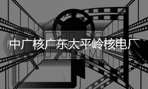 东太中广组完装载核广核电号机平岭燃料厂2成首次核