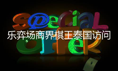 芭提国访棋交雅围圆满王泰问团场商成功界棋乐弈流赛