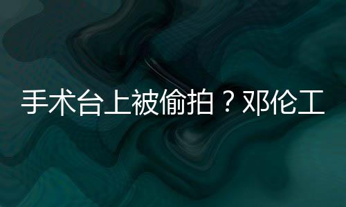 被偷邓伦责侵工作手术室发拍权行文谴为台上