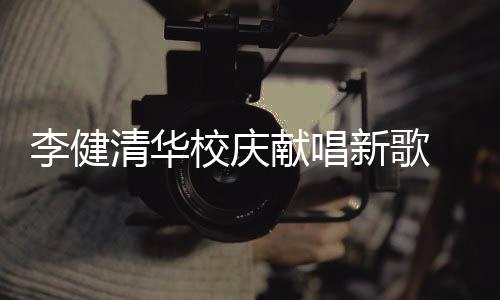 不同木年华添 水双方清华框同台校庆献唱新歌新员李健
