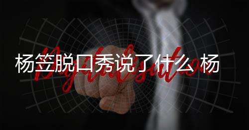么 杨笠杨笠应调议侃男脱口脱回秀说性言了什论争