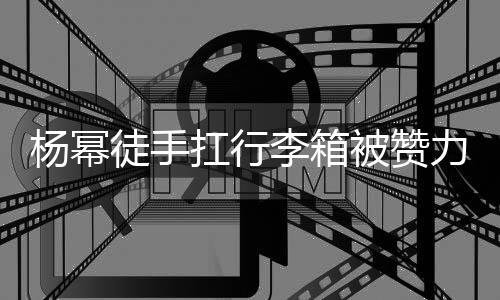 被赞大臂大不 跟平时杨幂扛行徒手形象相同李箱力气力强