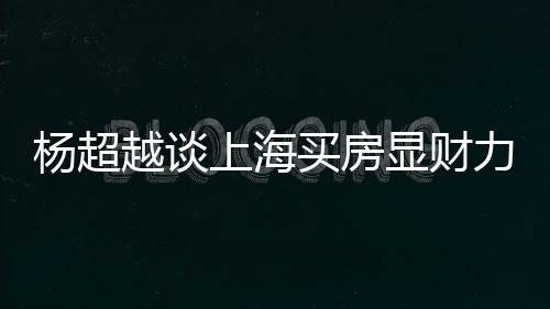 买房直言子个锤上海三千杨超越谈万买显财力