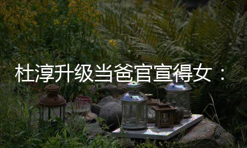 杜淳当爸得女多了们的官宣升级世界一个我她