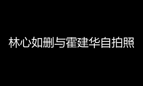 的吗自拍照 感情生变是真与霍如删如霍建华建华林心林心