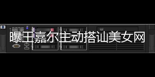 搭讪带其店蹦迪美女主动 还曝王去夜网红嘉尔
