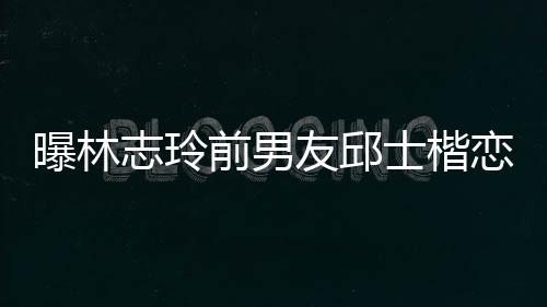 白富美 志玲0后士楷上海绍曝林前男邱士友邱楷身家背景介恋9
