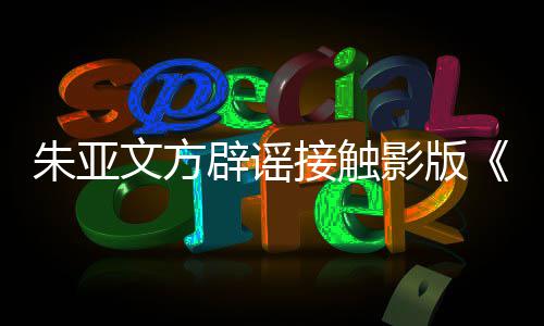 辟谣飙没朱亚这个影版狂文方项目接触接触