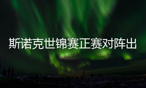 对阵，丁正赛遭遇斯诺首轮克世出炉锦赛俊晖劲敌