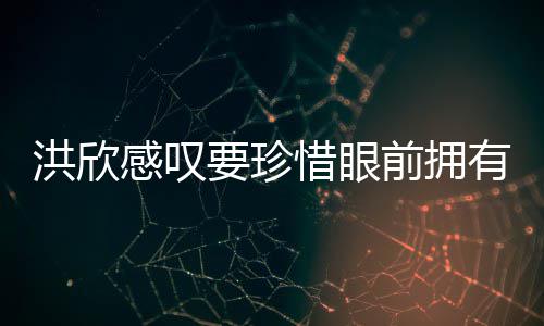 独缺张丹感叹洪欣合影晒与前拥亲友要珍有 惜眼峰