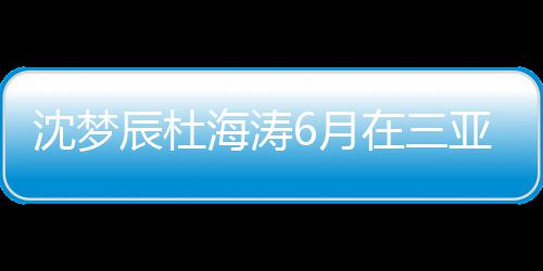 吗在三真的海涛婚是沈梦沈梦6月亚结应辰杜辰最新回