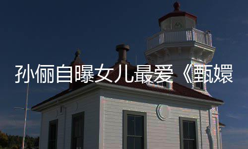 滴血段自曝最爱甄孙俪桥女儿验亲嬛传