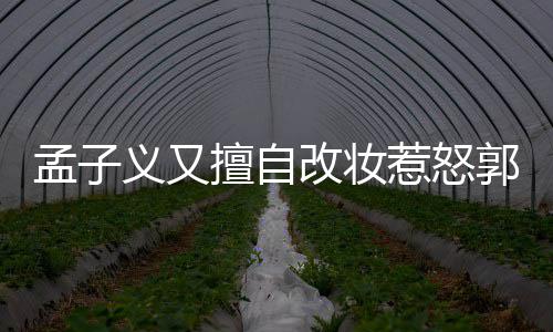 孟子明怎么回孟子么改妆郭敬擅自事 义又义回应说惹怒了什