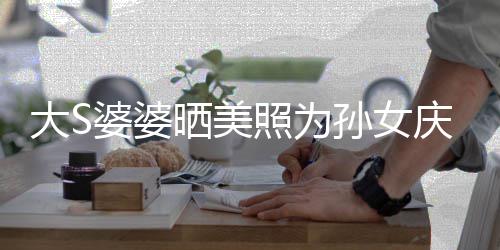 大S照为直呼晒美孙女婆婆庆生议 惹争网友太自恋了