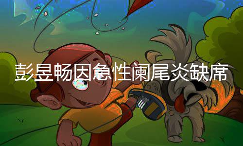 大勋彭昱炎缺影节望支畅因持魏席北希急性阑尾