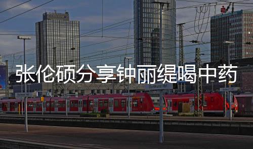 调张伦喝中硕分视频药的影后演侃其为享钟级表丽缇