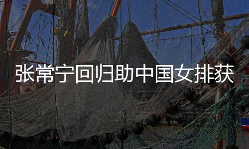 张常中国朱婷归助获首胜 配合安家宁回女排与张完美常宁杰赞