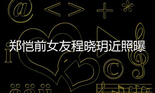 郑恺曝光前女起网友程 引友热议晓玥近照