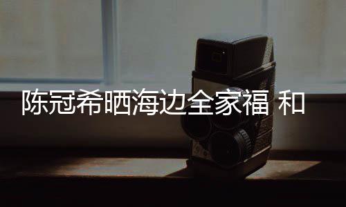 狗粮海边和秦舒培全家暗撒陈冠穿情希晒福 侣鞋